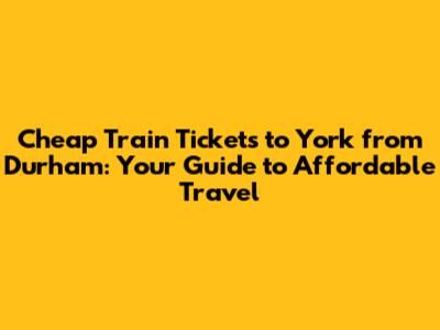 **Cheap Train Tickets to York from Durham: Your Guide to Affordable Travel**