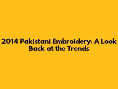 2014 Pakistani Embroidery: A Look Back at the Trends