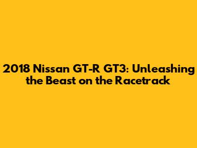 2018 Nissan GT-R GT3: Unleashing the Beast on the Racetrack