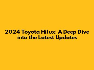 2024 Toyota Hilux: A Deep Dive into the Latest Updates