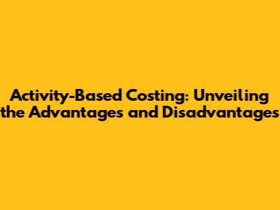 Activity-Based Costing: Unveiling the Advantages and Disadvantages