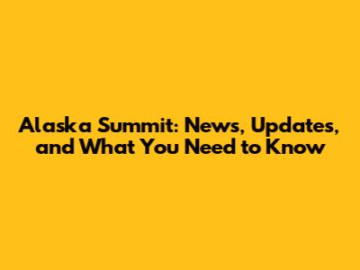 Alaska Summit: News, Updates, and What You Need to Know