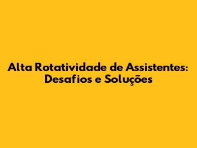 Alta Rotatividade de Assistentes: Desafios e Soluções