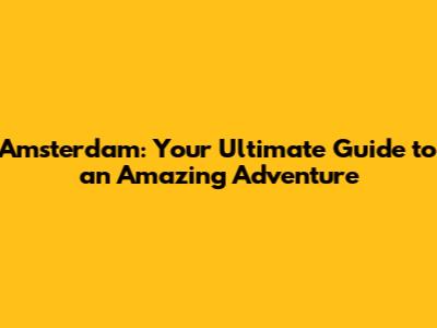 Amsterdam: Your Ultimate Guide to an Amazing Adventure