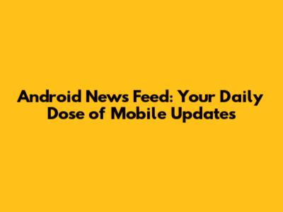 Android News Feed: Your Daily Dose of Mobile Updates