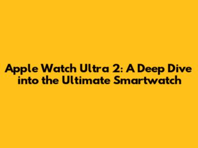 Apple Watch Ultra 2: A Deep Dive into the Ultimate Smartwatch