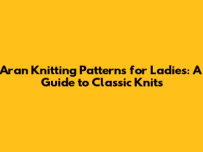 Aran Knitting Patterns for Ladies: A Guide to Classic Knits