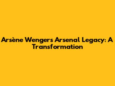 Arsène Wenger's Arsenal Legacy: A Transformation