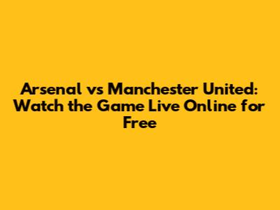 Arsenal vs Manchester United: Watch the Game Live Online for Free