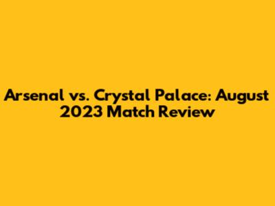 Arsenal vs. Crystal Palace: August 2023 Match Review