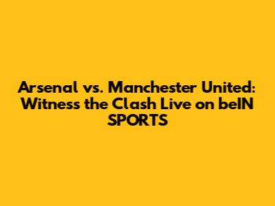 Arsenal vs. Manchester United: Witness the Clash Live on beIN SPORTS
