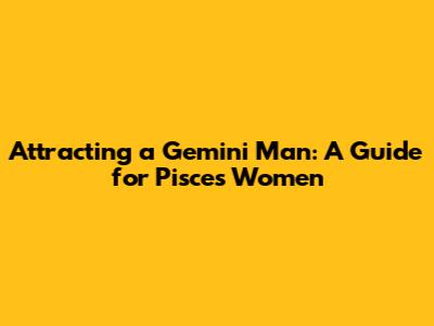 Attracting a Gemini Man: A Guide for Pisces Women