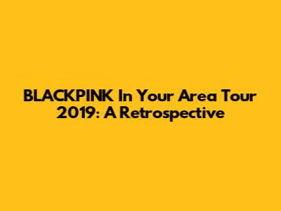 BLACKPINK In Your Area Tour 2019: A Retrospective