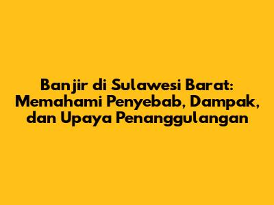 Banjir di Sulawesi Barat: Memahami Penyebab, Dampak, dan Upaya Penanggulangan