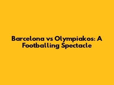 Barcelona vs Olympiakos: A Footballing Spectacle