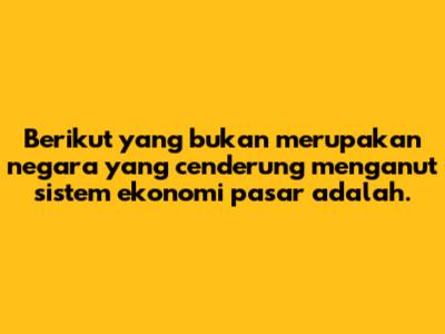 Berikut yang bukan merupakan negara yang cenderung menganut sistem ekonomi pasar adalah.
