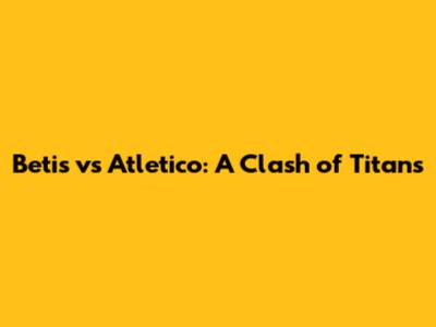 Betis vs Atletico: A Clash of Titans