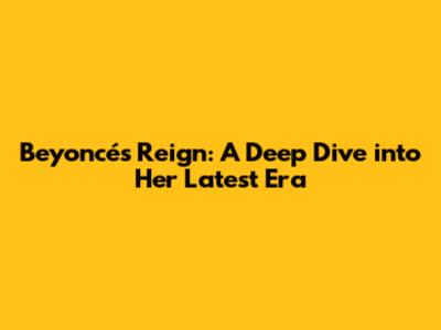 Beyoncé's Reign: A Deep Dive into Her Latest Era