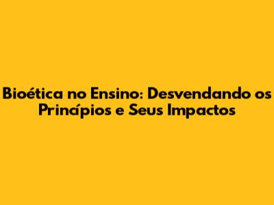 Bioética no Ensino: Desvendando os Princípios e Seus Impactos