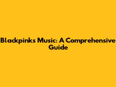 Blackpink's Music: A Comprehensive Guide
