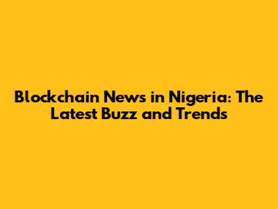Blockchain News in Nigeria: The Latest Buzz and Trends