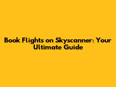 Book Flights on Skyscanner: Your Ultimate Guide