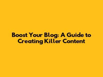 Boost Your Blog: A Guide to Creating Killer Content