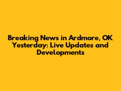 Breaking News in Ardmore, OK Yesterday: Live Updates and Developments