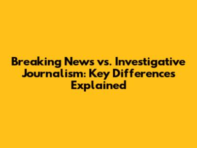 Breaking News vs. Investigative Journalism: Key Differences Explained