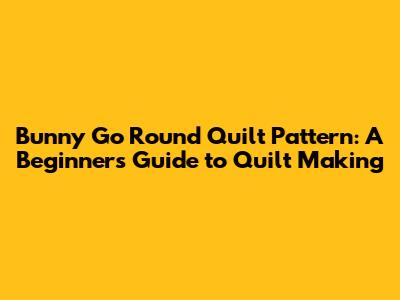 Bunny Go Round Quilt Pattern: A Beginner's Guide to Quilt Making