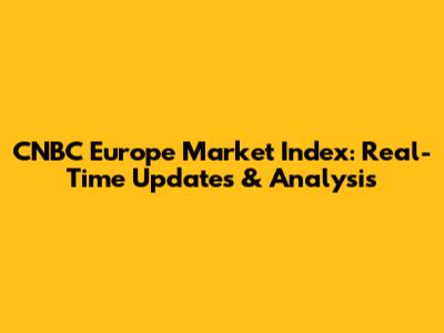 CNBC Europe Market Index: Real-Time Updates & Analysis