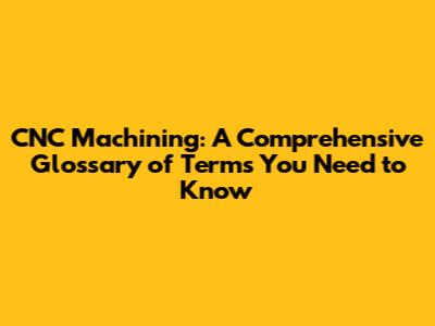 CNC Machining: A Comprehensive Glossary of Terms You Need to Know