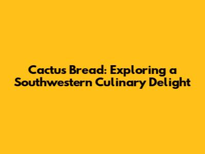 Cactus Bread: Exploring a Southwestern Culinary Delight