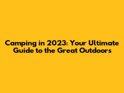 Camping in 2023: Your Ultimate Guide to the Great Outdoors