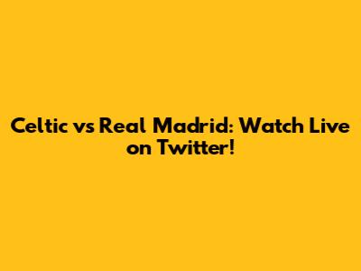 Celtic vs Real Madrid: Watch Live on Twitter!