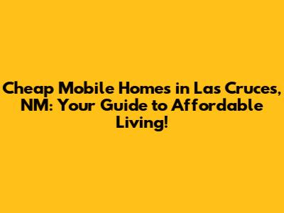 Cheap Mobile Homes in Las Cruces, NM: Your Guide to Affordable Living!