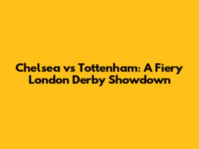 Chelsea vs Tottenham: A Fiery London Derby Showdown