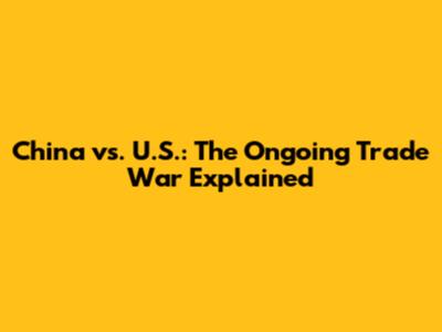 China vs. U.S.: The Ongoing Trade War Explained