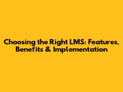 Choosing the Right LMS: Features, Benefits & Implementation