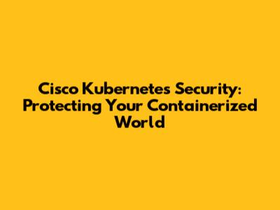 Cisco Kubernetes Security: Protecting Your Containerized World