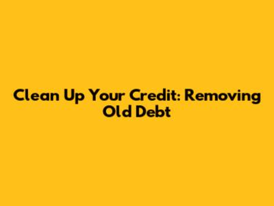 Clean Up Your Credit: Removing Old Debt