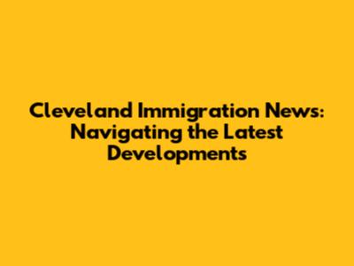 Cleveland Immigration News: Navigating the Latest Developments