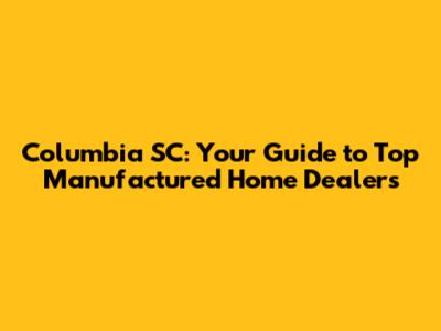 Columbia SC: Your Guide to Top Manufactured Home Dealers