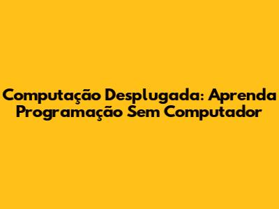 Computação Desplugada: Aprenda Programação Sem Computador