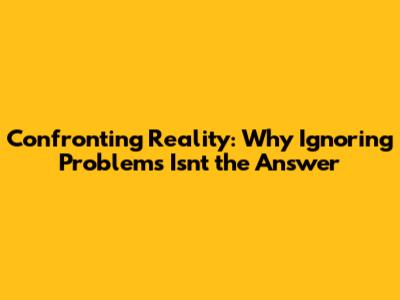 Confronting Reality: Why Ignoring Problems Isn't the Answer