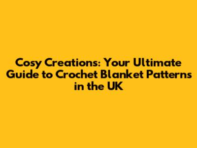 Cosy Creations: Your Ultimate Guide to Crochet Blanket Patterns in the UK