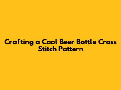 Crafting a Cool Beer Bottle Cross Stitch Pattern