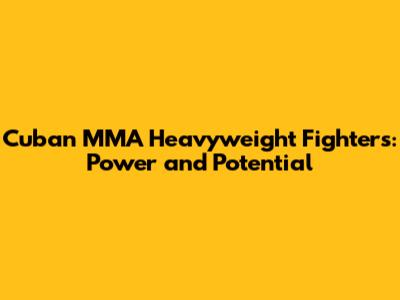Cuban MMA Heavyweight Fighters: Power and Potential
