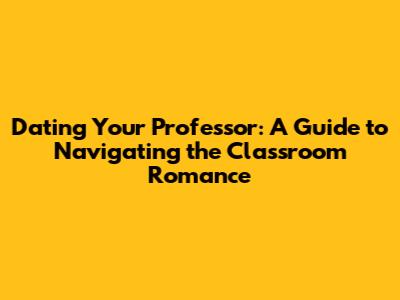 Dating Your Professor: A Guide to Navigating the Classroom Romance