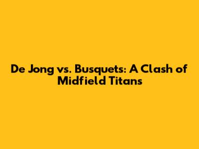 De Jong vs. Busquets: A Clash of Midfield Titans